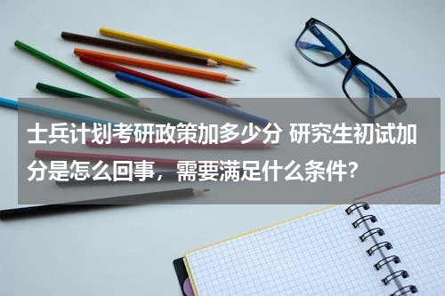 士兵计划考研政策加多少分 研究生初试加分是怎么回事，需要满足什么条件？