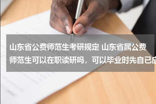 山东省公费师范生考研规定 山东省属公费师范生可以在职读研吗，可以毕业时先自已应聘相关规定的学校吗？应聘不上再让国家分配？
