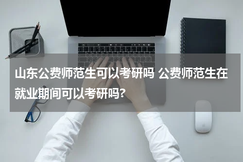 山东公费师范生可以考研吗 公费师范生在就业期间可以考研吗?