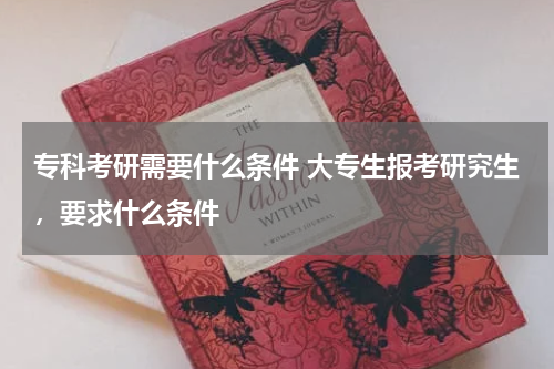 专科考研需要什么条件 大专生报考研究生，要求什么条件