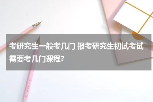 考研究生一般考几门 报考研究生初试考试需要考几门课程?