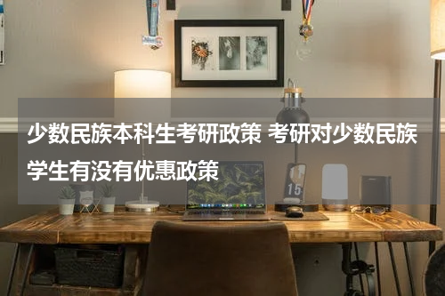 少数民族本科生考研政策 考研对少数民族学生有没有优惠政策