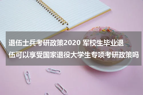 退伍士兵考研政策2020 军校生毕业退伍可以享受国家退役大学生专项考研政策吗