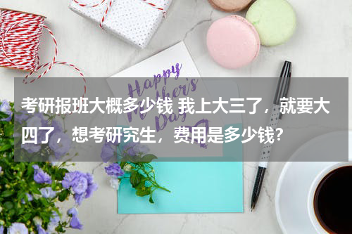 考研报班大概多少钱 我上大三了，就要大四了，想考研究生，费用是多少钱？