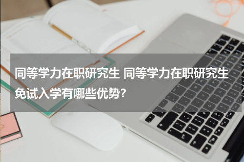 同等学力在职研究生 同等学力在职研究生免试入学有哪些优势？