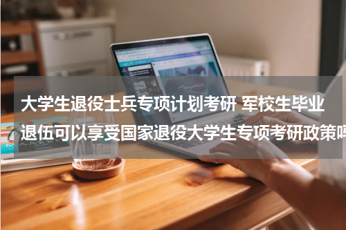 大学生退役士兵专项计划考研 军校生毕业退伍可以享受国家退役大学生专项考研政策吗
