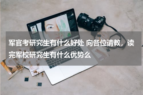军官考研究生有什么好处 向各位请教，读完军校研究生有什么优势么