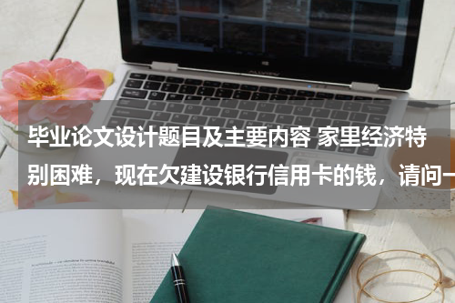 毕业论文设计题目及主要内容 家里经济特别困难，现在欠建设银行信用卡的钱，请问一下建设银行有减免政策吗