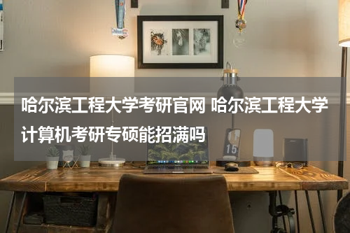 哈尔滨工程大学考研官网 哈尔滨工程大学计算机考研专硕能招满吗