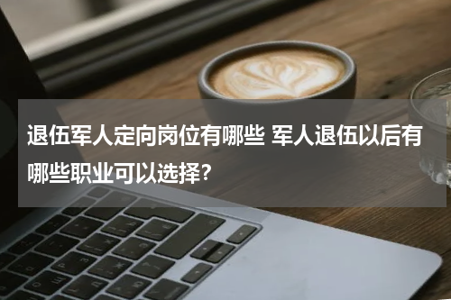 退伍军人定向岗位有哪些 军人退伍以后有哪些职业可以选择？