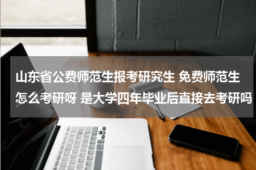山东省公费师范生报考研究生 免费师范生怎么考研呀 是大学四年毕业后直接去考研吗