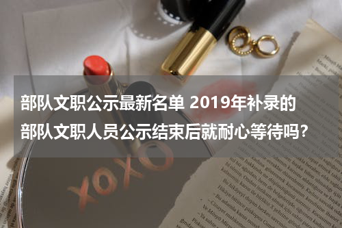 部队文职公示最新名单 2019年补录的部队文职人员公示结束后就耐心等待吗？