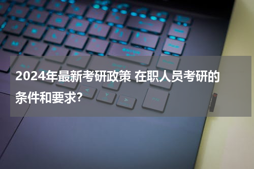 2024年最新考研政策 在职人员考研的条件和要求？