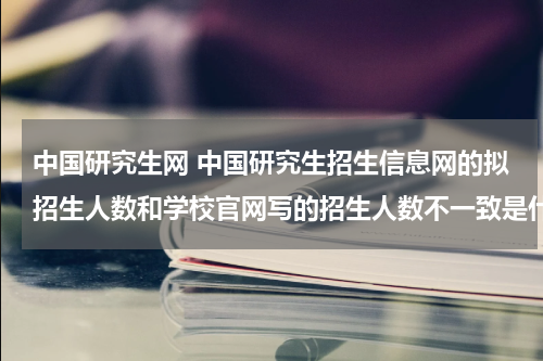 中国研究生网 中国研究生招生信息网的拟招生人数和学校官网写的招生人数不一致是什么原因？