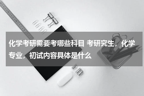 化学考研需要考哪些科目 考研究生，化学专业，初试内容具体是什么