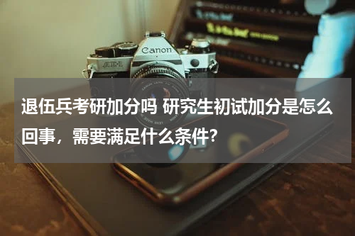 退伍兵考研加分吗 研究生初试加分是怎么回事，需要满足什么条件？