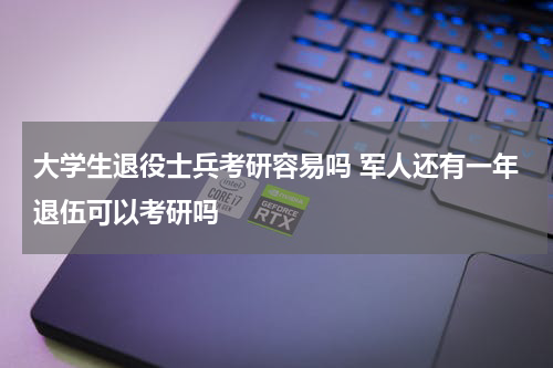 大学生退役士兵考研容易吗 军人还有一年退伍可以考研吗