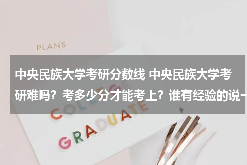 中央民族大学考研分数线 中央民族大学考研难吗？考多少分才能考上？谁有经验的说一下吧，谢谢！