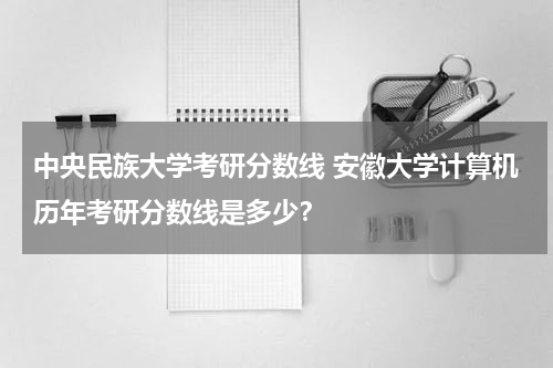 中央民族大学考研分数线 安徽大学计算机历年考研分数线是多少？