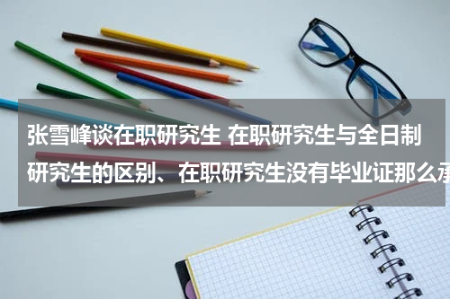 张雪峰谈在职研究生 在职研究生与全日制研究生的区别、在职研究生没有毕业证那么承认学历吗？
