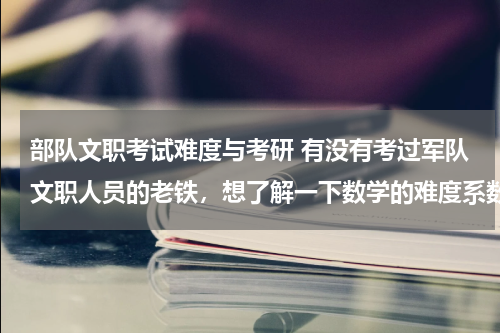 部队文职考试难度与考研 有没有考过军队文职人员的老铁，想了解一下数学的难度系数。
