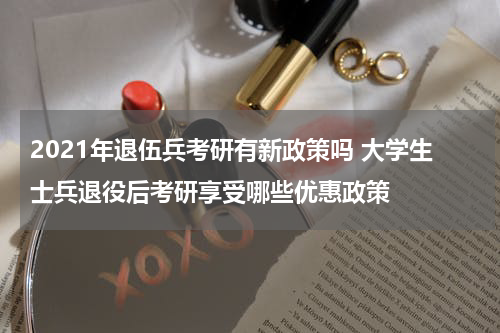 2021年退伍兵考研有新政策吗 大学生士兵退役后考研享受哪些优惠政策
