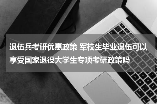 退伍兵考研优惠政策 军校生毕业退伍可以享受国家退役大学生专项考研政策吗
