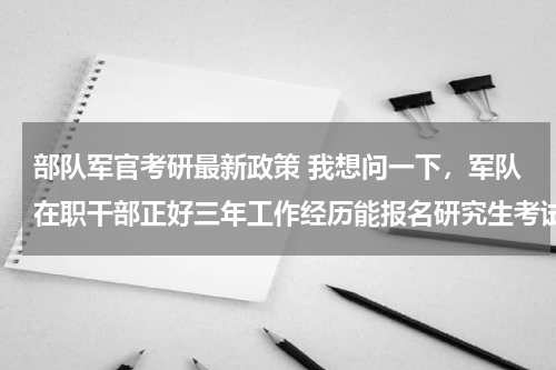 部队军官考研最新政策 我想问一下，军队在职干部正好三年工作经历能报名研究生考试么