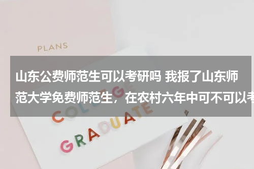山东公费师范生可以考研吗 我报了山东师范大学免费师范生，在农村六年中可不可以考研？
