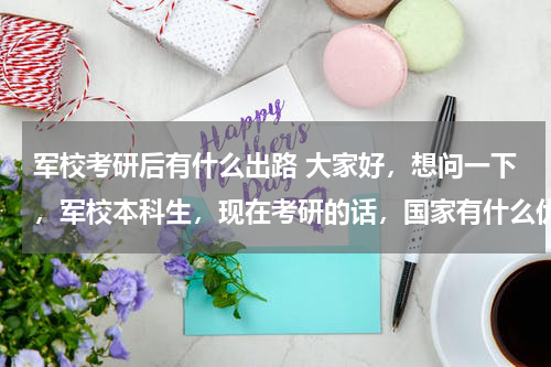 军校考研后有什么出路 大家好，想问一下，军校本科生，现在考研的话，国家有什么优惠政策么？考研对于军校生以后发展有用么？