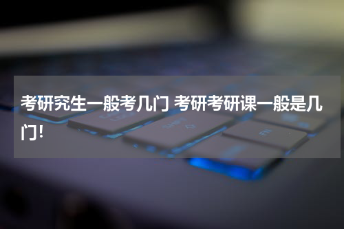 考研究生一般考几门 考研考研课一般是几门！