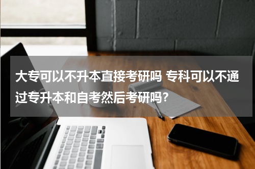 大专可以不升本直接考研吗 专科可以不通过专升本和自考然后考研吗？