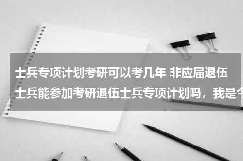 士兵专项计划考研可以考几年 非应届退伍士兵能参加考研退伍士兵专项计划吗，我是今年7月份毕业，12月份考研，可以参加专项计划吗