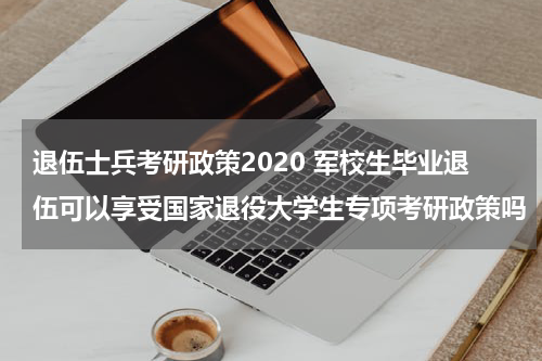 退伍士兵考研政策2020 军校生毕业退伍可以享受国家退役大学生专项考研政策吗