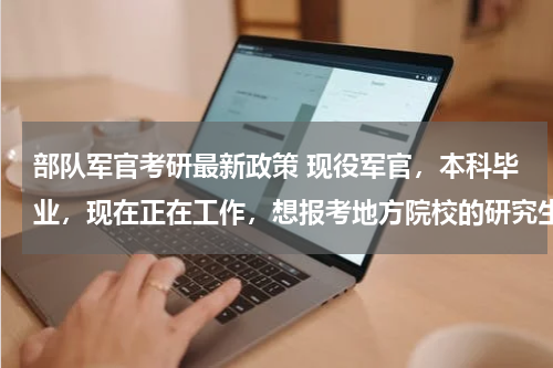 部队军官考研最新政策 现役军官，本科毕业，现在正在工作，想报考地方院校的研究生，有相关政策吗？是否有限制？