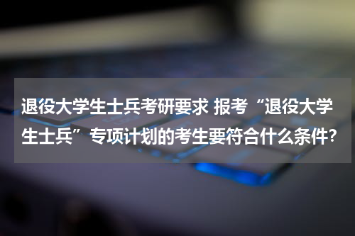 退役大学生士兵考研要求 报考“退役大学生士兵”专项计划的考生要符合什么条件？