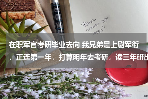 在职军官考研毕业去向 我兄弟是上尉军衔，正连第一年，打算明年去考研，读三年研出来后什么级别，什么待遇,能调副营吗？