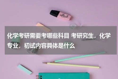 化学考研需要考哪些科目 考研究生，化学专业，初试内容具体是什么