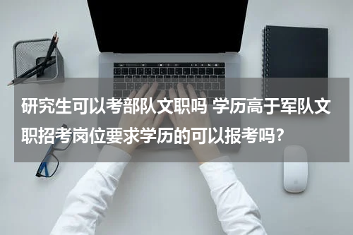 研究生可以考部队文职吗 学历高于军队文职招考岗位要求学历的可以报考吗？