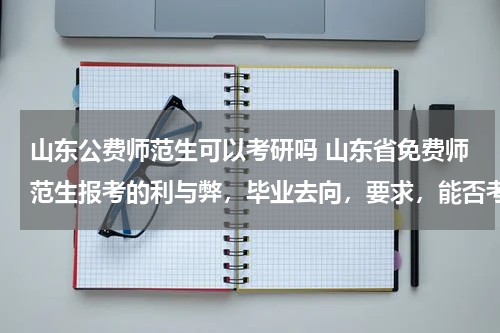 山东公费师范生可以考研吗 山东省免费师范生报考的利与弊，毕业去向，要求，能否考研，谢谢