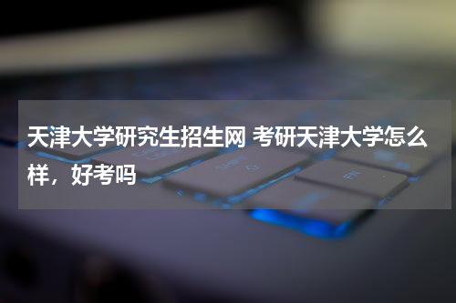 天津大学研究生招生网 考研天津大学怎么样，好考吗