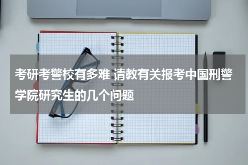 考研考警校有多难 请教有关报考中国刑警学院研究生的几个问题