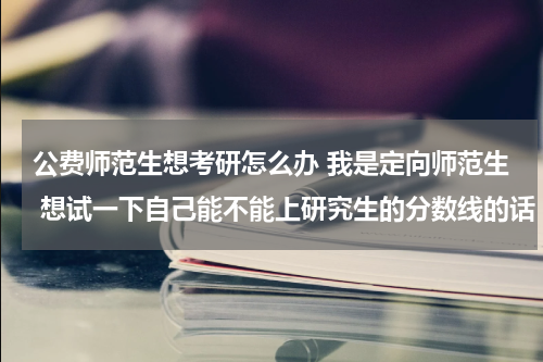 公费师范生想考研怎么办 我是定向师范生 想试一下自己能不能上研究生的分数线的话 可不可以以定向师范生的身份参加研究生考试