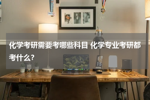 化学考研需要考哪些科目 化学专业考研都考什么？