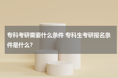 专科考研需要什么条件 专科生考研报名条件是什么？