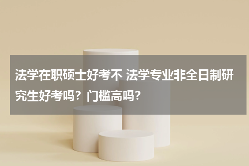 法学在职硕士好考不 法学专业非全日制研究生好考吗？门槛高吗？