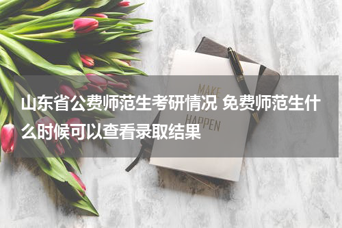 山东省公费师范生考研情况 免费师范生什么时候可以查看录取结果