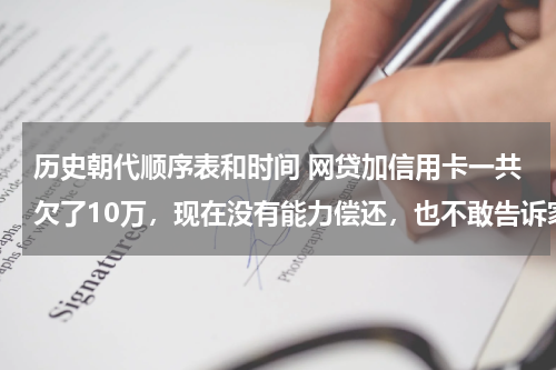 历史朝代顺序表和时间 网贷加信用卡一共欠了10万，现在没有能力偿还，也不敢告诉家里人，我该怎么办？好后悔！想死的心都有了