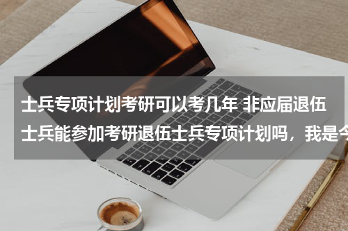 士兵专项计划考研可以考几年 非应届退伍士兵能参加考研退伍士兵专项计划吗，我是今年7月份毕业，12月份考研，可以参加专项计划吗