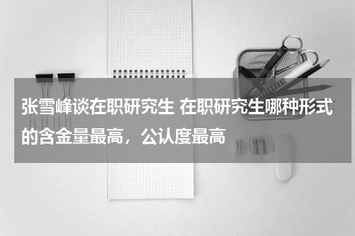 张雪峰谈在职研究生 在职研究生哪种形式的含金量最高，公认度最高